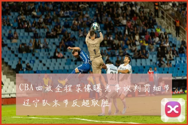 CBA回放全程录像曝光争议判罚细节 辽宁队末节反超取胜