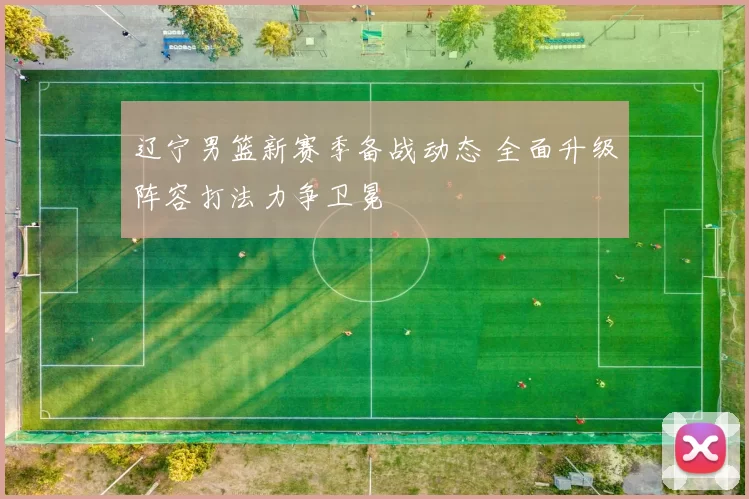 辽宁男篮新赛季备战动态 全面升级阵容打法力争卫冕