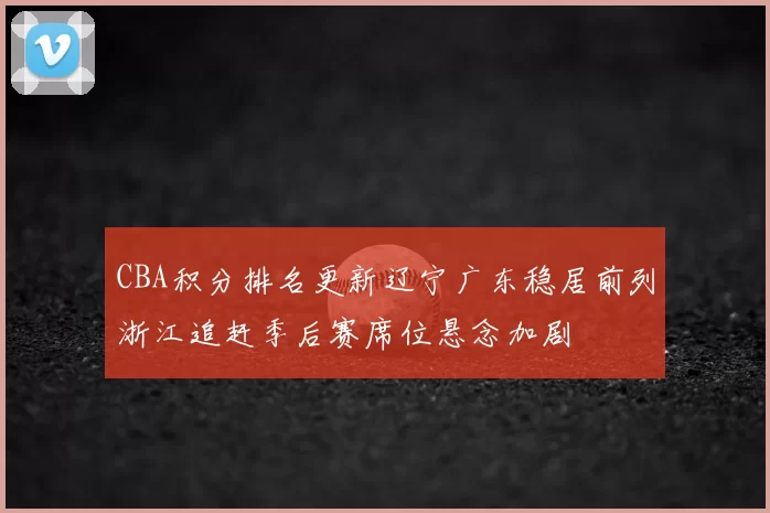 CBA积分排名更新辽宁广东稳居前列浙江追赶季后赛席位悬念加剧