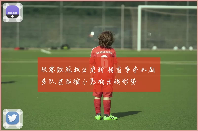 联赛欧冠积分更新 榜首争夺加剧 多队差距缩小影响出线形势