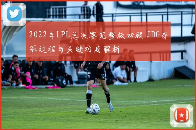 2022年LPL总决赛完整版回顾 JDG夺冠过程与关键对局解析