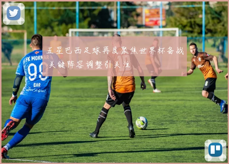 五星巴西足球再度聚焦世界杯备战 关键阵容调整引关注