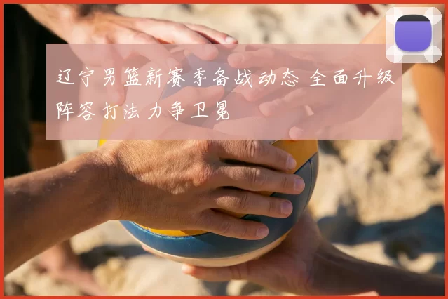 辽宁男篮新赛季备战动态 全面升级阵容打法力争卫冕