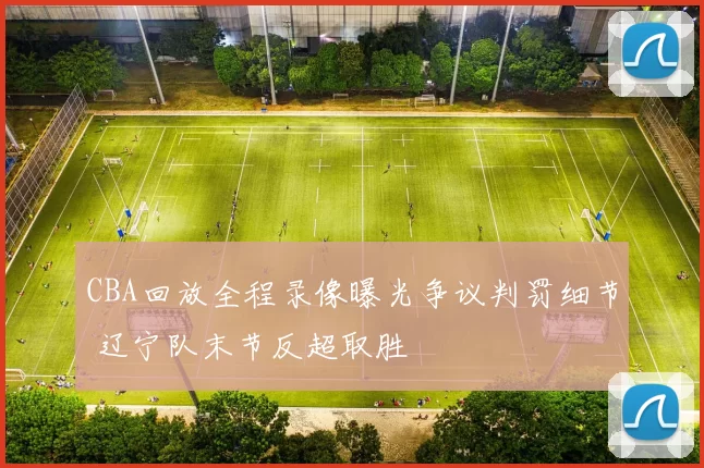 CBA回放全程录像曝光争议判罚细节 辽宁队末节反超取胜