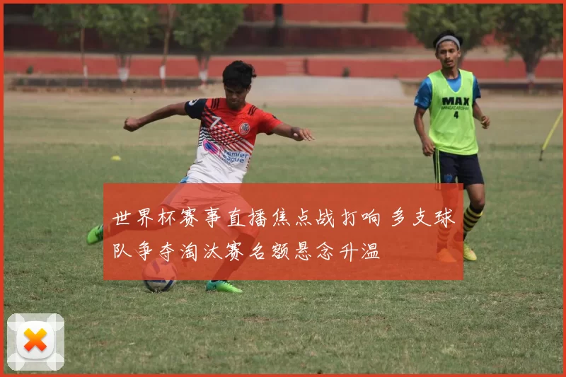 世界杯赛事直播焦点战打响 多支球队争夺淘汰赛名额悬念升温