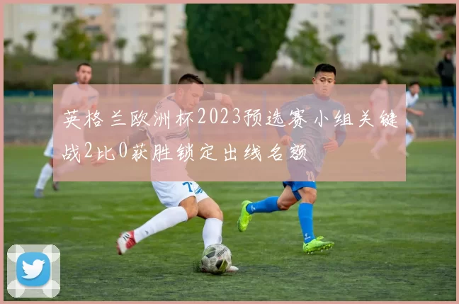 英格兰欧洲杯2023预选赛小组关键战2比0获胜锁定出线名额