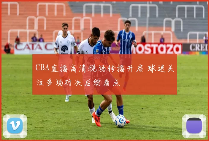 CBA直播高清现场转播开启 球迷关注多场对决后续看点