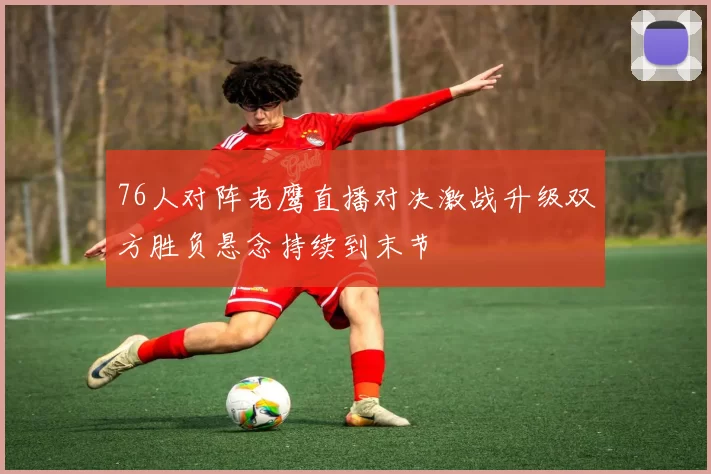 76人对阵老鹰直播对决激战升级双方胜负悬念持续到末节