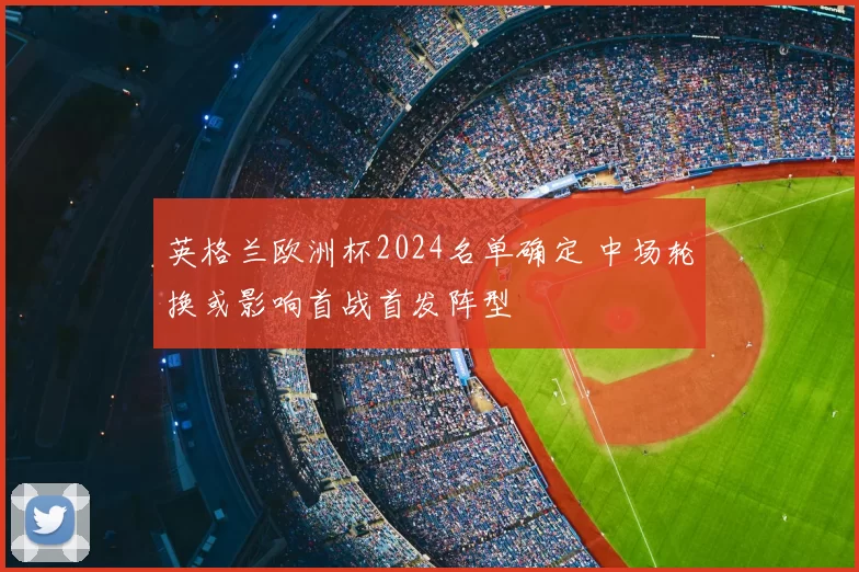 英格兰欧洲杯2024名单确定 中场轮换或影响首战首发阵型