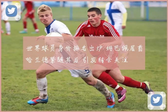 世界球员身价排名出炉 姆巴佩居首哈兰德紧随其后 引发转会关注