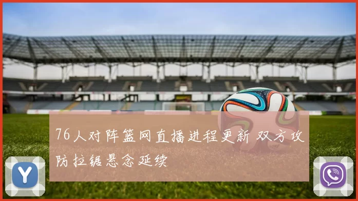 76人对阵篮网直播进程更新 双方攻防拉锯悬念延续