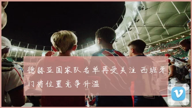 德赫亚国家队名单再受关注 西班牙门将位置竞争升温