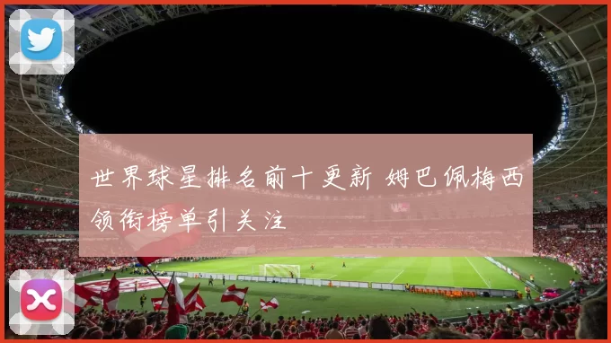 世界球星排名前十更新 姆巴佩梅西领衔榜单引关注