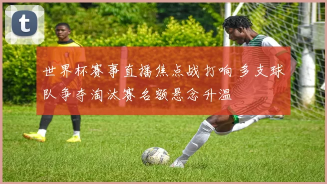 世界杯赛事直播焦点战打响 多支球队争夺淘汰赛名额悬念升温