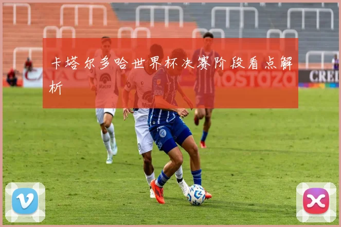 卡塔尔多哈世界杯决赛阶段看点解析
