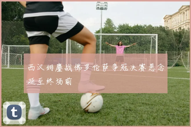 西汉姆鏖战佛罗伦萨争冠决赛悬念延至终场前