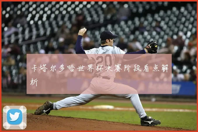卡塔尔多哈世界杯决赛阶段看点解析