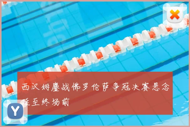 西汉姆鏖战佛罗伦萨争冠决赛悬念延至终场前
