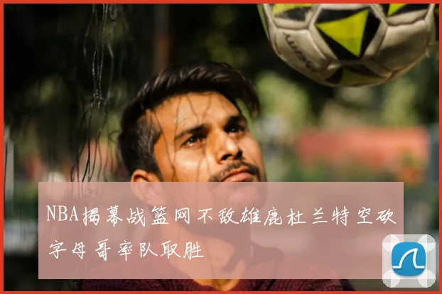 NBA揭幕战篮网不敌雄鹿杜兰特空砍字母哥率队取胜