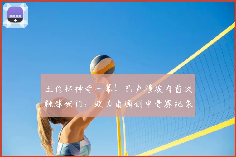 土伦杯神奇一幕！巴卢穆埃内首次触球破门，效力南通创中青赛纪录