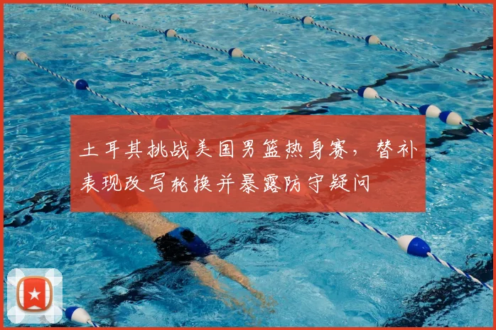 土耳其挑战美国男篮热身赛，替补表现改写轮换并暴露防守疑问