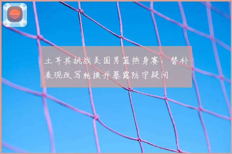 土耳其挑战美国男篮热身赛，替补表现改写轮换并暴露防守疑问