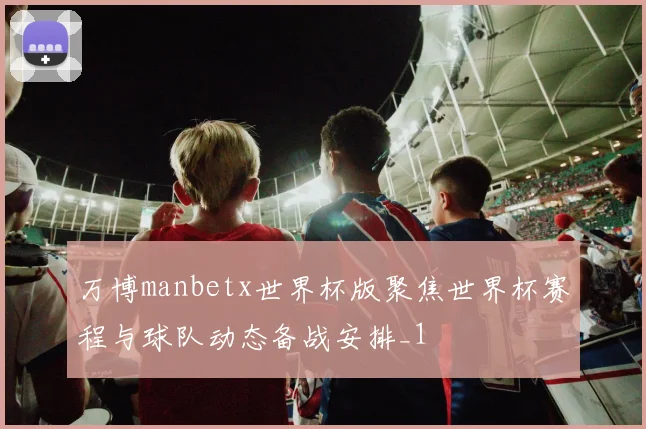 万博manbetx世界杯版聚焦世界杯赛程与球队动态备战安排_1